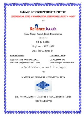 SUMMER INTERNSHIP PROJECT REPORT ON 
“ST RENTHENING LOOK AND FEEL OF INDIAN WEAR SECTION AND RESOLVING KEY BARRI ERS T O BUSI NESS” 
AT 
Sahid Nagar, Janpath Road, Bhubaneswar 
Submitted by: 
S BIKI PATRO 
Regd. no.:-1306258058 
Under the Guidance of 
Internal Guide: Corporate Guide: 
Asst. Prof. (Mkt) VARUN AGARWAL Mr. AYUSMAN RAY 
Asst. Prof. (H.R) MALAVIKA PATTNAIK Store Manager, Bhubaneswar 
In Partial fulfilment of award of the degree 
Of 
MASTER OF BUSINESS ADMINISTRATION 
BIJU PATANAIK INSTITUTE OF IT & MANAGEMENT STUDIES 
BHUBANESWAR 
 