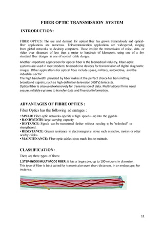 11
FIBER OPTIC TRANSMISSION SYSTEM
INTRODUCTION:
FIBER OPTICS: The use and demand for optical fiber has grown tremendously and optical-
fiber applications are numerous. Telecommunication applications are widespread, ranging
from global networks to desktop computers. These involve the transmission of voice, data, or
video over distances of less than a meter to hundreds of kilometers, using one of a few
standard fiber designs in one of several cable designs.
Another important application for optical fiber is the biomedical industry. Fiber-optic
systems are used in most modern telemedicine devices for transmission of digital diagnostic
images. Other applications for optical fiber include space, military, automotive, and the
industrial sector
The high bandwidth provided by fiber makes it the perfect choice for transmitting
broadband signals, such as high-definition television (HDTV) telecasts.
Optical fiber is also used extensively for transmission of data. Multinational firms need
secure, reliable systems to transfer data and financial information.
ADVANTAGES OF FIBRE OPTICS :
Fiber Optics has the following advantages :
• SPEED: Fiber optic networks operate at high speeds - up into the gigabits
• BANDWIDTH: large carrying capacity
• DISTANCE: Signals can be transmitted further without needing to be "refreshed" or
strengthened.
• RESISTANCE: Greater resistance to electromagnetic noise such as radios, motors or other
nearby cables.
• MAINTENANCE: Fiber optic cables costs much less to maintain.
CLASSIFICATION:
There are three types of fibers:
1.STEP-INDEX MULTIMODE FIBER: It has a large core, up to 100 microns in diameter
This type of fiber is best suited for transmission over short distances, in an endoscope, for
instance.
 