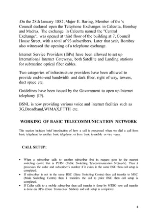 4
.On the 28th January 1882, Major E. Baring, Member of the 's
Council declared open the Telephone Exchanges in Calcutta, Bombay
and Madras. The exchange in Calcutta named the "Central
Exchange", was opened at third floor of the building at 7, Council
House Street, with a total of 93 subscribers. Later that year, Bombay
also witnessed the opening of a telephone exchange.
Internet Service Providers (ISPs) have been allowed to set up
International Internet Gateways, both Satellite and Landing stations
for submarine optical fiber cables.
Two categories of infrastructure providers have been allowed to
provide end-to-end bandwidth and dark fiber, right of way, towers,
duct space etc.
Guidelines have been issued by the Government to open up Internet
telephony (IP).
BSNL is now providing various voice and internet facilties such as
3G,Broadband,WIMAX,FTTH etc.
WORKING OF BASIC TELECOMMUNICATION NETWORK
This section includes brief introduction of how a call is processed when we dial a call from
basic telephone to another basic telephone or from basic to mobile or vice versa.
CALL SETUP:
 When a subscriber calls to another subscriber first its request goes to the nearest
switching centre that is PSTN (Public Switching Telecommunication Network). Then it
processes the caller and subscriber’s number if it exists in the same BSC then call setup is
completed.
 If subscriber is not in the same BSC (Base Switching Centre) then call transfer to MSC
(Main Switching Centre) then it transfers the call to prior BSC then call setup is
completed.
 If Caller calls to a mobile subscriber then call transfer is done by MTSO now call transfer
is done on BTSs (Base Transceiver Station) and call setup is completed.
 