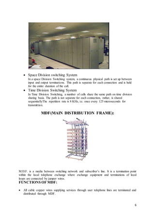 6
 Space Division switching System
In a space Division Switching system, a continuous physical path is set up between
input and output terminations. This path is separate for each connection and is held
for the entire duration of the call.
 Time Division Switching System
In Time Division Switching, a number of calls share the same path on time division
sharing basis. The path is not separate for each connection, rather, is shared
sequentiallyThe repetition rate is 8 KHz, i.e. once every 125 microseconds for
transmittion.
MDF(MAIN DISTRIBUTION FRAME):
M.D.F. is a media between switching network and subscriber’s line. It is a termination point
within the local telephone exchange where exchange equipment and terminations of local
loops are connected by jumper wires.
FUNCTIONS OF MDF:
 All cable copper wires supplying services through user telephone lines are terminated and
distributed through MDF.
 