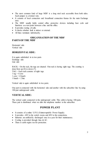 7
 The most common kind of large MDF is a long steel rack accessible from both sides.
Each jumper is a twisted wire.
 It consists of local connection and broadband connection frames for the main Exchange
area.
 The MDF usually holds central office protective devices including heat coils and
functions as a test point between a line and the office.
 It provides testing of calls.
 It checks whether fault is indoor or external.
 All lines terminate individually.
ORGANISATION OF THE MDF
PARTS OF THE MDF
Horizontal side
Vertical side
HORIZONTAL SIDE:
It is again subdivided in to two parts
Exchange side
Line side
RACK: - On the rack, the tags are situated. One rack is having eight tags. The courting is
done from up (0) to down (7).
TAG: - Each rack consists of eight tags.
1 tag = 4 core
1 core = 4 bunch
1 bunch = 2 line
Vertical side is again subdivided in two parts:
One part is connected with the horizontal side and another with the subscriber line by using
100 pair underground cable.
VERTICAL SIDE:
The vertical aside connected to the underground cable. This cable is having 100 pairs.
These pair is distributed when we allot the telephone number to the subscriber.
POWER PLANT
 It consists of a online U.P.S. (Uninterruptable Power Supply).
 It provides -48V to the switch rooms and 48V to the connections.
 Batteries are artificially discharged once in a year for their maintenance.
 Cooling is provided through fans & AC.
 There is earth region too for protection.
 