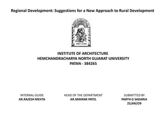 Regional Development: Suggestions for a New Approach to Rural Development 
INSTITUTE OF ARCHITECTURE 
HEMCHANDRACHARYA NORTH GUJARAT UNIVERSITY 
PATAN -384265 
SUBMITTED BY 
PARTH G SADARIA 
25/AR/O9 
INTERNAL GUIDE 
AR.RAJESH MEHTA 
HEAD OF THE DEPARTMENT 
AR.MAYANK PATEL  