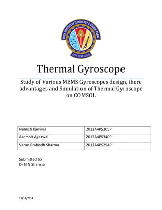 Thermal Gyroscope 
Study of Various MEMS Gyroscopes design, there advantages and Simulation of Thermal Gyroscope on COMSOL 
Nemish Kanwar 
2012A4PS305P 
Akershit Agarwal 
2012A4PS340P 
Varun Prabodh Sharma 
2012A4PS294P 
Submitted to 
Dr N N Sharma 
11/16/2014  