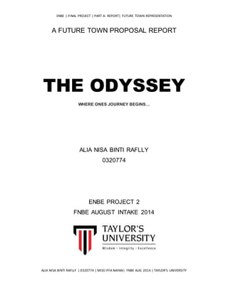 ENBE | FINAL PROJECT | PART A- REPORT| FUTURE TOWN REPRESENTATION
ALIA NISA BINTI RAFLLY | 0320774 | MISS IFFA NAYAN| FNBE AUG 2014 | TAYLOR’S UNIVERSITY
A FUTURE TOWN PROPOSAL REPORT
THE ODYSSEY
WHERE ONES JOURNEY BEGINS…
ALIA NISA BINTI RAFLLY
0320774
ENBE PROJECT 2
FNBE AUGUST INTAKE 2014
 