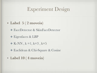 Experiment Design
• Label 5 ( 2 moveis)
✤ FaceDetector & SkinFaceDetector
✤ Eigenfaces & LBP
✤ K-NN , k =1, k=3 , k=5
✤ Euclidean & Chi-Square & Cosine
• Label 10 ( 4 moveis)
 