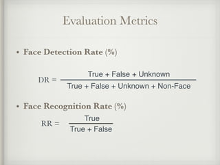 Evaluation Metrics
• Face Detection Rate (%)
!
!
• Face Recognition Rate (%)
True !
True + False
True + False + Unknown!
True + False + Unknown + Non-Face
DR =
RR =
 