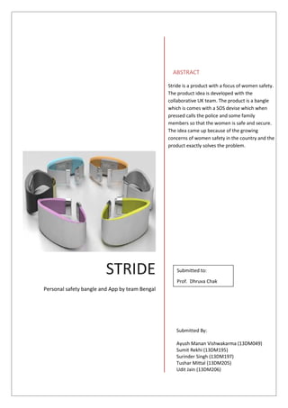 Contents
Contents
THE IDEA BEHIND THIS PRODUCT 2
OUR TARGET MARKET 3
OUR REVENUE STREAM 3
CUSTOMER SEGMENTATION AND PROFILING 4
TRENDS AND RELEVANCE OF THIS SEGMENT 4
VALUE PROPOSITION 4
COSTING 5
BRANDING AND POSITIONING 6
MARKETING AND DISTRIBUTION OF OUR PRODUCT 7
APPENDIX 10
REFERENCES 15
STRIDE
Personal safety bangle and App by team Bengal
ABSTRACT
Stride is a product with a focus of women safety.
The product idea is developed with the
collaborative UK team. The product is a bangle
which is comes with a SOS devise which when
pressed calls the police and some family
members so that the women is safe and secure.
The idea came up because of the growing
concerns of women safety in the country and the
product exactly solves the problem.
Submitted to:
Prof. Dhruva Chak
Submitted By:
Ayush Manan Vishwakarma (13DM049)
Sumit Rekhi (13DM195)
Surinder Singh (13DM197)
Tushar Mittal (13DM205)
Udit Jain (13DM206)
 