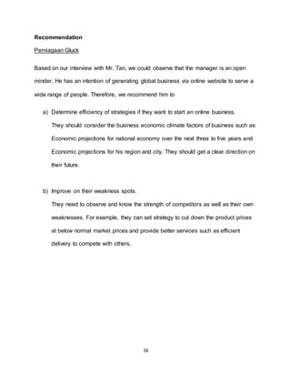 16
Recommendation
Perniagaan Gluck
Based on our interview with Mr. Tan, we could observe that the manager is an open
minder. He has an intention of generating global business via online website to serve a
wide range of people. Therefore, we recommend him to
a) Determine efficiency of strategies if they want to start an online business.
They should consider the business economic climate factors of business such as
Economic projections for national economy over the next three to five years and
Economic projections for his region and city. They should get a clear direction on
their future.
b) Improve on their weakness spots.
They need to observe and know the strength of competitors as well as their own
weaknesses. For example, they can set strategy to cut down the product prices
at below normal market prices and provide better services such as efficient
delivery to compete with others.
 