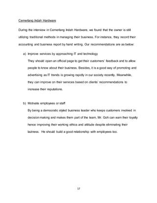 17
Cemerlang Indah Hardware
During the interview in Cemerlang Indah Hardware, we found that the owner is still
utilizing traditional methods in managing their business. For instance, they record their
accounting and business report by hand writing. Our recommendations are as below:
a) Improve services by approaching IT and technology
They should open an official page to get their customers’ feedback and to allow
people to know about their business. Besides, it is a good way of promoting and
advertising as IT trends is growing rapidly in our society recently. Meanwhile,
they can improve on their services based on clients’ recommendations to
increase their reputations.
b) Motivate employees or staff
By being a democratic styled business leader who keeps customers involved in
decision making and makes them part of the team, Mr. Goh can earn their loyalty
hence improving their working ethics and attitude despite eliminating their
laziness. He should build a good relationship with employees too.
 