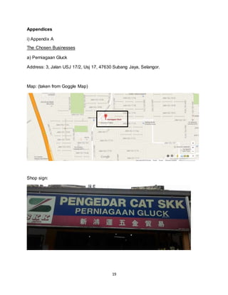 19
Appendices
i) Appendix A
The Chosen Businesses
a) Perniagaan Gluck
Address: 3, Jalan USJ 17/2, Usj 17, 47630 Subang Jaya, Selangor.
Map: (taken from Goggle Map)
Shop sign:
 