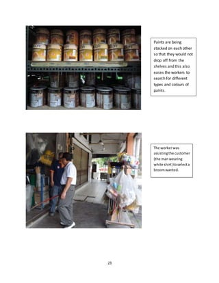 23
Paints are being
stacked on each other
so that they would not
drop off from the
shelves and this also
eases the workers to
search for different
types and colours of
paints.
The workerwas
assistingthe customer
(the manwearing
white shirt) toselecta
broomwanted.
 