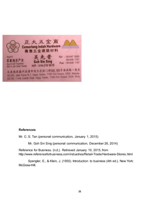 38
References
Mr. C. S. Tan (personal communication, January 1, 2015)
Mr. Goh Sin Sing (personal communication, December 26, 2014)
Reference for Business. (n.d.). Retrieved January 10, 2015, from
http://www.referenceforbusiness.com/industries/Retail-Trade/Hardware-Stores.html
Spengler, E., & Klein, J. (1955). Introduction to business (4th ed.). New York:
McGraw-Hill.
 