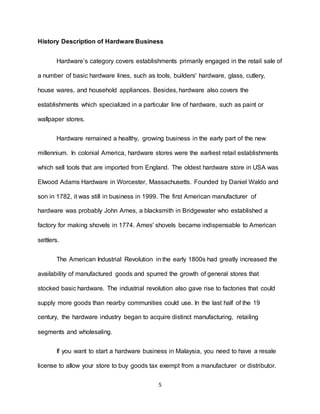 5
History Description of Hardware Business
Hardware’s category covers establishments primarily engaged in the retail sale of
a number of basic hardware lines, such as tools, builders' hardware, glass, cutlery,
house wares, and household appliances. Besides, hardware also covers the
establishments which specialized in a particular line of hardware, such as paint or
wallpaper stores.
Hardware remained a healthy, growing business in the early part of the new
millennium. In colonial America, hardware stores were the earliest retail establishments
which sell tools that are imported from England. The oldest hardware store in USA was
Elwood Adams Hardware in Worcester, Massachusetts. Founded by Daniel Waldo and
son in 1782, it was still in business in 1999. The first American manufacturer of
hardware was probably John Ames, a blacksmith in Bridgewater who established a
factory for making shovels in 1774. Ames' shovels became indispensable to American
settlers.
The American Industrial Revolution in the early 1800s had greatly increased the
availability of manufactured goods and spurred the growth of general stores that
stocked basic hardware. The industrial revolution also gave rise to factories that could
supply more goods than nearby communities could use. In the last half of the 19
century, the hardware industry began to acquire distinct manufacturing, retailing
segments and wholesaling.
If you want to start a hardware business in Malaysia, you need to have a resale
license to allow your store to buy goods tax exempt from a manufacturer or distributor.
 
