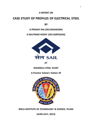 1
A REPORT ON
CASE STUDY OF PROFILES OF ELECTRICAL STEEL
BY
G PRANAY RAJ (2011B4A4630H)
K GAUTHAM REDDY (2011A8PS364G)
AT
ROURKELA STEEL PLANT
A Practice School-I Station Of
BIRLA INSTITUTE OF TECHNOLOGY & SCIENCE, PILANI
(JUNE-JULY, 2013)
 