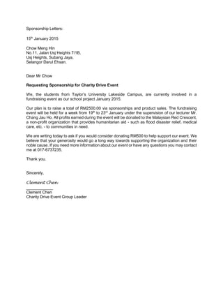 Sponsorship Letters:
15th
January 2015
Chow Meng Hin
No.11, Jalan Usj Heights 7/1B,
Usj Heights, Subang Jaya,
Selangor Darul Ehsan.
Dear Mr Chow
Requesting Sponsorship for Charity Drive Event
We, the students from Taylor’s University Lakeside Campus, are currently involved in a
fundraising event as our school project January 2015.
Our plan is to raise a total of RM2500.00 via sponsorships and product sales. The fundraising
event will be held for a week from 19th
to 23rd
January under the supervision of our lecturer Mr.
Chang Jau Ho. All profits earned during the event will be donated to the Malaysian Red Crescent,
a non-profit organization that provides humanitarian aid - such as flood disaster relief, medical
care, etc. - to communities in need.
We are writing today to ask if you would consider donating RM500 to help support our event. We
believe that your generosity would go a long way towards supporting the organization and their
noble cause. If you need more information about our event or have any questions you may contact
me at 017-6737235.
Thank you.
Sincerely,
Clement Chen
____________
Clement Chen
Charity Drive Event Group Leader
 