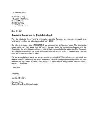 12th
January 2015
Dr. Goh Say Geg,
4-1, Jalan PJS11/28A
Sunway Metro,
Bandar Sunway,
46150 Petaling Jaya
Dear Dr. Goh
Requesting Sponsorship for Charity Drive Event
We, the students from Taylor’s University Lakeside Campus, are currently involved in a
fundraising event as our school project January 2015.
Our plan is to raise a total of RM2500.00 via sponsorships and product sales. The fundraising
event will be held for a week from 19th
to 23rd
January under the supervision of our lecturer Mr.
Chang Jau Ho. All profits earned during the event will be donated to the Malaysian Red Crescent,
a non-profit organization that provides humanitarian aid - such as flood disaster relief, medical
care, etc. - to communities in need.
We are writing today to ask if you would consider donating RM500 to help support our event. We
believe that your generosity would go a long way towards supporting the organization and their
noble cause. If you need more information about our event or have any questions you may contact
me at 017-6737235.
Thank you.
Sincerely,
Clement Chen
____________
Clement Chen
Charity Drive Event Group Leader
 