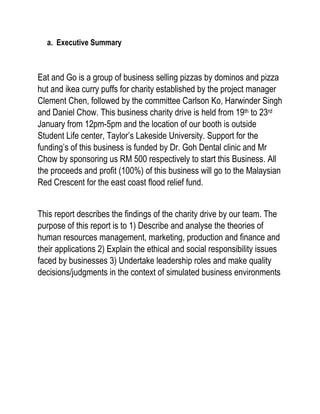 a. Executive Summary
Eat and Go is a group of business selling pizzas by dominos and pizza
hut and ikea curry puffs for charity established by the project manager
Clement Chen, followed by the committee Carlson Ko, Harwinder Singh
and Daniel Chow. This business charity drive is held from 19th to 23rd
January from 12pm-5pm and the location of our booth is outside
Student Life center, Taylor’s Lakeside University. Support for the
funding’s of this business is funded by Dr. Goh Dental clinic and Mr
Chow by sponsoring us RM 500 respectively to start this Business. All
the proceeds and profit (100%) of this business will go to the Malaysian
Red Crescent for the east coast flood relief fund.
This report describes the findings of the charity drive by our team. The
purpose of this report is to 1) Describe and analyse the theories of
human resources management, marketing, production and finance and
their applications 2) Explain the ethical and social responsibility issues
faced by businesses 3) Undertake leadership roles and make quality
decisions/judgments in the context of simulated business environments
 