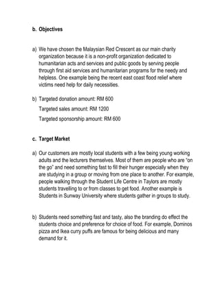 b. Objectives
a) We have chosen the Malaysian Red Crescent as our main charity
organization because it is a non-profit organization dedicated to
humanitarian acts and services and public goods by serving people
through first aid services and humanitarian programs for the needy and
helpless. One example being the recent east coast flood relief where
victims need help for daily necessities.
b) Targeted donation amount: RM 600
Targeted sales amount: RM 1200
Targeted sponsorship amount: RM 600
c. Target Market
a) Our customers are mostly local students with a few being young working
adults and the lecturers themselves. Most of them are people who are “on
the go” and need something fast to fill their hunger especially when they
are studying in a group or moving from one place to another. For example,
people walking through the Student Life Centre in Taylors are mostly
students travelling to or from classes to get food. Another example is
Students in Sunway University where students gather in groups to study.
b) Students need something fast and tasty, also the branding do effect the
students choice and preference for choice of food. For example, Dominos
pizza and Ikea curry puffs are famous for being delicious and many
demand for it.
 