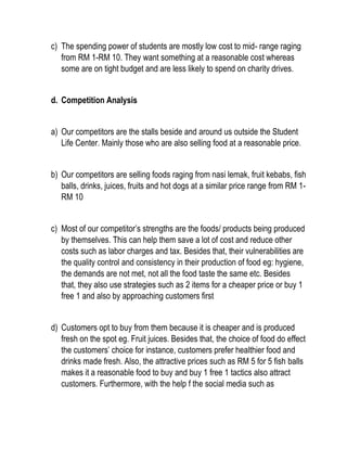 c) The spending power of students are mostly low cost to mid- range raging
from RM 1-RM 10. They want something at a reasonable cost whereas
some are on tight budget and are less likely to spend on charity drives.
d. Competition Analysis
a) Our competitors are the stalls beside and around us outside the Student
Life Center. Mainly those who are also selling food at a reasonable price.
b) Our competitors are selling foods raging from nasi lemak, fruit kebabs, fish
balls, drinks, juices, fruits and hot dogs at a similar price range from RM 1-
RM 10
c) Most of our competitor’s strengths are the foods/ products being produced
by themselves. This can help them save a lot of cost and reduce other
costs such as labor charges and tax. Besides that, their vulnerabilities are
the quality control and consistency in their production of food eg: hygiene,
the demands are not met, not all the food taste the same etc. Besides
that, they also use strategies such as 2 items for a cheaper price or buy 1
free 1 and also by approaching customers first
d) Customers opt to buy from them because it is cheaper and is produced
fresh on the spot eg. Fruit juices. Besides that, the choice of food do effect
the customers’ choice for instance, customers prefer healthier food and
drinks made fresh. Also, the attractive prices such as RM 5 for 5 fish balls
makes it a reasonable food to buy and buy 1 free 1 tactics also attract
customers. Furthermore, with the help f the social media such as
 