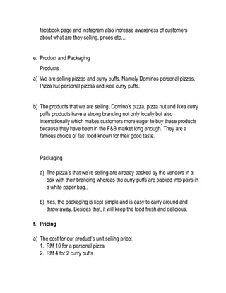 facebook page and instagram also increase awareness of customers
about what are they selling, prices etc…
e. Product and Packaging
Products
a) We are selling pizzas and curry puffs. Namely Dominos personal pizzas,
Pizza hut personal pizzas and ikea curry puffs.
b) The products that we are selling, Domino’s pizza, pizza hut and Ikea curry
puffs products have a strong branding not only locally but also
internationally which makes customers more eager to buy these products
because they have been in the F&B market long enough. They are a
famous choice of fast food known for their good taste.
Packaging
a) The pizza’s that we’re selling are already packed by the vendors in a
box with their branding whereas the curry puffs are packed into pairs in
a white paper bag..
b) Yes, the packaging is kept simple and is easy to carry around and
throw away. Besides that, it will keep the food fresh and delicious.
f. Pricing
a) The cost for our product’s unit selling price:
1. RM 10 for a personal pizza
2. RM 4 for 2 curry puffs
 