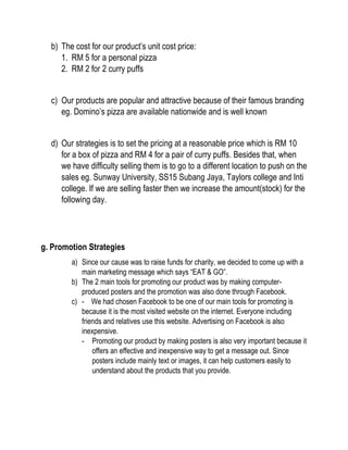 b) The cost for our product’s unit cost price:
1. RM 5 for a personal pizza
2. RM 2 for 2 curry puffs
c) Our products are popular and attractive because of their famous branding
eg. Domino’s pizza are available nationwide and is well known
d) Our strategies is to set the pricing at a reasonable price which is RM 10
for a box of pizza and RM 4 for a pair of curry puffs. Besides that, when
we have difficulty selling them is to go to a different location to push on the
sales eg. Sunway University, SS15 Subang Jaya, Taylors college and Inti
college. If we are selling faster then we increase the amount(stock) for the
following day.
g. Promotion Strategies
a) Since our cause was to raise funds for charity, we decided to come up with a
main marketing message which says “EAT & GO”.
b) The 2 main tools for promoting our product was by making computer-
produced posters and the promotion was also done through Facebook.
c) - We had chosen Facebook to be one of our main tools for promoting is
because it is the most visited website on the internet. Everyone including
friends and relatives use this website. Advertising on Facebook is also
inexpensive.
- Promoting our product by making posters is also very important because it
offers an effective and inexpensive way to get a message out. Since
posters include mainly text or images, it can help customers easily to
understand about the products that you provide.
 