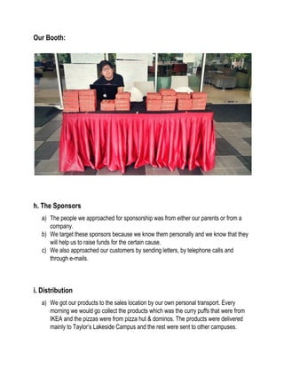 Our Booth:
h. The Sponsors
a) The people we approached for sponsorship was from either our parents or from a
company.
b) We target these sponsors because we know them personally and we know that they
will help us to raise funds for the certain cause.
c) We also approached our customers by sending letters, by telephone calls and
through e-mails.
i. Distribution
a) We got our products to the sales location by our own personal transport. Every
morning we would go collect the products which was the curry puffs that were from
IKEA and the pizzas were from pizza hut & dominos. The products were delivered
mainly to Taylor’s Lakeside Campus and the rest were sent to other campuses.
 