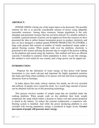 ABSTRACT:
POWER CRISIS is being one of the major topics to be discussed. The possible
solution for this is to provide considerable amount of power using adaptable
renewable resources. Among these resources, human population is the only
abundant and perennial resource that has not been utilized. If a suitable method is
available, expected amount of power can be tapped out from this resource.we have
presented the idea to utilize human locomotion power to produce electricity and
also we have designed a method named POWER PRODUCING PLATFORM, a
large scale project that consists of number of similar mechanical setups under a
special flooring system. When people walk over the platform, electricity is
generated in this system utilizing the pressure due to weight of the person walking
on the platform and stored using dry batteries. This method will have an efficient
outcome if installed in countries where population is more. As per this strategy,
this method is well suited for our country and a large power can be tapped out
INTRODUCTION:
Proposal for the utilization of waste energy of foot power with human
locomotion is very much relevant and important for highly populated countries
like India and China where mobility of its masses will turn into boon in generating
electricity from its footsteps.
In India, places like roads, railway stations, bus stands, are all over crowded
and millions of people move round the clock. As a result large amount of power
can be obtained with the use of this promising technology.
This process involves number of simple setup that are installed under the
walking platform. When people walk on this platform their body weight
compresses the setup which rotates a dynamo or Sanyo coil and current produced
is stored in dry battery. To reduce the external compression, a responsive sub-
flooring system is installed. And while the power producing platform is over
crowded with moving population, energy is produced at larger levels. Greater
movement of people will generate more energy.
1 | P a g e
 