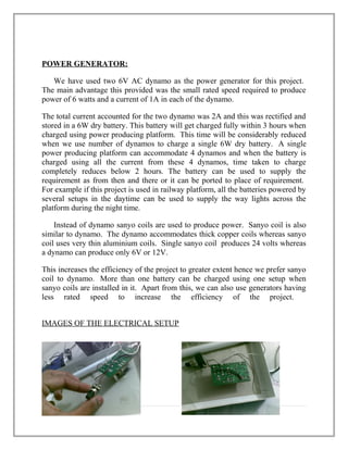 POWER GENERATOR:
We have used two 6V AC dynamo as the power generator for this project.
The main advantage this provided was the small rated speed required to produce
power of 6 watts and a current of 1A in each of the dynamo.
The total current accounted for the two dynamo was 2A and this was rectified and
stored in a 6W dry battery. This battery will get charged fully within 3 hours when
charged using power producing platform. This time will be considerably reduced
when we use number of dynamos to charge a single 6W dry battery. A single
power producing platform can accommodate 4 dynamos and when the battery is
charged using all the current from these 4 dynamos, time taken to charge
completely reduces below 2 hours. The battery can be used to supply the
requirement as from then and there or it can be ported to place of requirement.
For example if this project is used in railway platform, all the batteries powered by
several setups in the daytime can be used to supply the way lights across the
platform during the night time.
Instead of dynamo sanyo coils are used to produce power. Sanyo coil is also
similar to dynamo. The dynamo accommodates thick copper coils whereas sanyo
coil uses very thin aluminium coils. Single sanyo coil produces 24 volts whereas
a dynamo can produce only 6V or 12V.
This increases the efficiency of the project to greater extent hence we prefer sanyo
coil to dynamo. More than one battery can be charged using one setup when
sanyo coils are installed in it. Apart from this, we can also use generators having
less rated speed to increase the efficiency of the project.
IMAGES OF THE ELECTRICAL SETUP
11 | P a g e
 