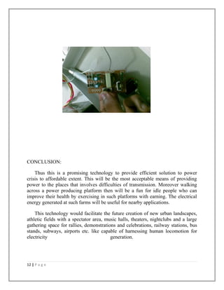 CONCLUSION:
Thus this is a promising technology to provide efficient solution to power
crisis to affordable extent. This will be the most acceptable means of providing
power to the places that involves difficulties of transmission. Moreover walking
across a power producing platform then will be a fun for idle people who can
improve their health by exercising in such platforms with earning. The electrical
energy generated at such farms will be useful for nearby applications.
This technology would facilitate the future creation of new urban landscapes,
athletic fields with a spectator area, music halls, theaters, nightclubs and a large
gathering space for rallies, demonstrations and celebrations, railway stations, bus
stands, subways, airports etc. like capable of harnessing human locomotion for
electricity generation.
12 | P a g e
 