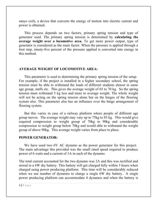 sanyo coil), a device that converts the energy of motion into electric current and
power is obtained.
This process depends on two factors, primary spring tension and type of
generator used. The primary spring tension is determined by calculating the
average weight over a locomotive area. To get more power output, type of
generator is considered as the main factor. When the pressure is applied through a
foot step, ninety-five percent of the pressure applied is converted into energy in
this method.
AVERAGE WEIGHT OF LOCOMOTIVE AREA:
This parameter is used to determining the primary spring tension of the setup.
For example, if the project is installed in a higher secondary school, the spring
tension must be able to withstand the loads of different students almost in same
age group, staffs etc. This gives the average weight of 65 to 70 kg. So the spring
tension must withstand 5 kg less and more to average weight. The whole weight
will not be acting on the spring tension alone but on the hinges of the flooring
system also. This parameter also has an influence over the hinge arrangement of
flooring system.
But this varies in case of a railway platform where people of different age
group moves. The average weight may vary up to 75kg to 85 kg. This would give
required compression to weight group of 70kg to 90kg and considerable
compression to weight group below 70kg and would able to withstand the weight
group of above 90kg. This average weight varies from place to place.
POWER GENERATOR:
We have used two 6V AC dynamo as the power generator for this project.
The main advantage this provided was the small rated speed required to produce
power of 6 watts and a current of 1A in each of the dynamo.
The total current accounted for the two dynamo was 2A and this was rectified and
stored in a 6W dry battery. This battery will get charged fully within 3 hours when
charged using power producing platform. This time will be considerably reduced
when we use number of dynamos to charge a single 6W dry battery. A single
power producing platform can accommodate 4 dynamos and when the battery is
3 | P a g e
 