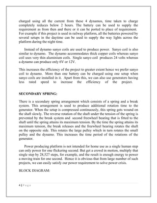 charged using all the current from these 4 dynamos, time taken to charge
completely reduces below 2 hours. The battery can be used to supply the
requirement as from then and there or it can be ported to place of requirement.
For example if this project is used in railway platform, all the batteries powered by
several setups in the daytime can be used to supply the way lights across the
platform during the night time.
Instead of dynamo sanyo coils are used to produce power. Sanyo coil is also
similar to dynamo. The dynamo accommodates thick copper coils whereas sanyo
coil uses very thin aluminium coils. Single sanyo coil produces 24 volts whereas
a dynamo can produce only 6V or 12V.
This increases the efficiency of the project to greater extent hence we prefer sanyo
coil to dynamo. More than one battery can be charged using one setup when
sanyo coils are installed in it. Apart from this, we can also use generators having
less rated speed to increase the efficiency of the project.
SECONDARY SPRING:
There is a secondary spring arrangement which consists of a spring and a break
system. This arrangement is used to produce additional rotation time to the
generator. When the setup is compressed continuously, this spring gets wound on
the shaft slowly. The reverse rotation of the shaft under the tension of the spring is
prevented by the break system and second freewheel bearing that is fitted to the
shaft until the spring attains its maximum tension. By the time the spring attains its
maximum tension, the break releases and the freewheel bearing rotates the shaft
on the opposite side. This rotates the large pulley which in turn rotates the small
pulley and the dynamo. This increases the time period of the rotations of the
generator.
Power producing platform is not intended for home use as a single human step
can only power for one flickering second. But get a crowd in motion, multiply that
single step by 28,527 steps, for example, and the result is enough energy to power
a moving train for one second. Hence it is obvious that from large number of such
projects, we can easily satisfy our power requirement to solve power crisis.
BLOCK DIAGRAM:
4 | P a g e
 