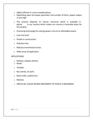 • Highly efficient in more crowded places.
• Depending upon the power generator and number of them, power output
is very high
• This process depends on human resources which is available in
plenty in our country which makes our country a favorable place for
this project.
• Promising technology for solving power crisis to an affordable extent.
• Low cost level.
• Simple in construction.
• Pollution free.
• Reduces transmission losses.
• Wide areas of application.
APPLICATIONS
• Railway, subway stations
• Roads
• Temples
• Bus stands, air ports
• Music halls, auditoriums
• Markets
• AND IN ALL PLACES WHERE MOVEMENT OF PEOPLE IS ABUNDANT.
6 | P a g e
 