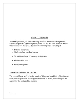 OVERALL REPORT
In the first phase we just considered only about the mechanical arrangements,
which is responsible for rotating the dynamo. For this the team members divided
the work into two divisions. The mechanical arrangement consisting of
• External framework
• Shaft with free-wheeling bearing
• Secondary spring with breaking arrangement
• Platform with lever
• Pulley and dynamo
EXTERNAL IRON FRAME WORK
The external frame work is having length of 4 foot and breadth of 1.5foot.there are
three pairs of cylindrical hollow pipes are welded as pillars, which will give the
support for the surface of the platform
7 | P a g e
 