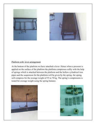 Platform with lever arrangement
At the bottom of the platform we have attached a lever .Hence when a pressure is
applied on the surface of the platform the platform compresses softly with the help
of springs which is attached between the platform and the hollow cylindrical iron
pipes and the suspension for the platform will be given by the spring .the spring
will compress for the average weight of 55 to 70 kg. The spring’s compression is
tested for average weight using the spring balance.
8 | P a g e
 