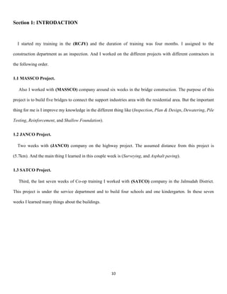 10
Section 1: INTRODACTION
I started my training in the (RCJY) and the duration of training was four months. I assigned to the
construction department as an inspection. And I worked on the different projects with different contractors in
the following order.
1.1 MASSCO Project.
Also I worked with (MASSCO) company around six weeks in the bridge construction. The purpose of this
project is to build five bridges to connect the support industries area with the residential area. But the important
thing for me is I improve my knowledge in the different thing like (Inspection, Plan & Design, Dewatering, Pile
Testing, Reinforcement, and Shallow Foundation).
1.2 JANCO Project.
Two weeks with (JANCO) company on the highway project. The assumed distance from this project is
(5.7km). And the main thing I learned in this couple week is (Surveying, and Asphalt paving).
1.3 SATCO Project.
Third, the last seven weeks of Co-op training I worked with (SATCO) company in the Jalmudah District.
This project is under the service department and to build four schools and one kindergarten. In these seven
weeks I learned many things about the buildings.
 