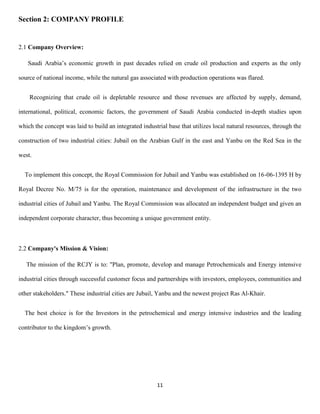 11
Section 2: COMPANY PROFILE
2.1 Company Overview:
Saudi Arabia’s economic growth in past decades relied on crude oil production and experts as the only
source of national income, while the natural gas associated with production operations was flared.
Recognizing that crude oil is depletable resource and those revenues are affected by supply, demand,
international, political, economic factors, the government of Saudi Arabia conducted in-depth studies upon
which the concept was laid to build an integrated industrial base that utilizes local natural resources, through the
construction of two industrial cities: Jubail on the Arabian Gulf in the east and Yanbu on the Red Sea in the
west.
To implement this concept, the Royal Commission for Jubail and Yanbu was established on 16-06-1395 H by
Royal Decree No. M/75 is for the operation, maintenance and development of the infrastructure in the two
industrial cities of Jubail and Yanbu. The Royal Commission was allocated an independent budget and given an
independent corporate character, thus becoming a unique government entity.
2.2 Company's Mission & Vision:
The mission of the RCJY is to: "Plan, promote, develop and manage Petrochemicals and Energy intensive
industrial cities through successful customer focus and partnerships with investors, employees, communities and
other stakeholders." These industrial cities are Jubail, Yanbu and the newest project Ras Al-Khair.
The best choice is for the Investors in the petrochemical and energy intensive industries and the leading
contributor to the kingdom’s growth.
 