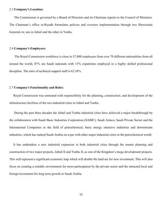 12
2.3 Company's Location:
The Commission is governed by a Board of Directors and its Chairman reports to the Council of Ministers.
The Chairman’s office in Riyadh formulates policies and oversees implementation through two Directorate
Generals in; one in Jubail and the other in Yanbu.
2.4 Company's Employees:
The Royal Commission workforce is close to 57,000 employees from over 70 different nationalities from all
around the world, 87% are Saudi nationals with 13% expatriates employed in a highly skilled professional
discipline. The ratio of technical support staff is 62.38%.
2.7 Company's Functionality and Roles:
Royal Commission was entrusted with responsibility for the planning, construction, and development of the
infrastructure facilities of the two industrial cities in Jubail and Yanbu.
During the past three decades the Jubail and Yanbu industrial cities have achieved a major breakthrough by
the collaboration with Saudi Basic Industries Corporation (SABIC), Saudi Armco, Saudi Private Sector and the
International Companies in the field of petrochemical, basic energy intensive industries and downstream
industries, which has ranked Saudi Arabia on a par with other major industrial cities in the petrochemical world.
It has undertaken a new industrial expansion in both industrial cities through the master planning and
construction of two major projects, Jubail II and Yanbu II, as one of the Kingdom’s mega development projects.
This will represent a significant economic leap which will double the land are for new investment. This will also
focus on creating a suitable environment for more participation by the private sector and the attracted local and
foreign investment for long term growth in Saudi Arabia.
 