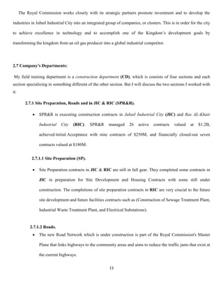 13
The Royal Commission works closely with its strategic partners promote investment and to develop the
industries in Jubail Industrial City into an integrated group of companies, or clusters. This is in order for the city
to achieve excellence in technology and to accomplish one of the Kingdom’s development goals by
transforming the kingdom from an oil gas producer into a global industrial competitor.
2.7 Company's Departments:
My field training department is a construction department (CD), which is consists of four sections and each
section specializing in something different of the other section. But I will discuss the two sections I worked with
it.
2.7.1 Site Preparation, Roads and in JIC & RIC (SPR&R).
 SPR&R is executing construction contracts in Jubail Industrial City (JIC) and Ras AL-Khair
Industrial City (RIC). SPR&R managed 26 active contracts valued at $1.2B,
achieved initial Acceptance with nine contracts of $250M, and financially closed-out seven
contracts valued at $180M.
2.7.1.1 Site Preparation (SP).
 Site Preparation contracts in JIC & RIC are still in full gear. They completed some contracts in
JIC in preparation for Site Development and Housing Contracts with some still under
construction. The completions of site preparation contracts in RIC are very crucial to the future
site development and future facilities contracts such as (Construction of Sewage Treatment Plant,
Industrial Waste Treatment Plant, and Electrical Substations).
2.7.1.2 Roads.
 The new Road Network which is under construction is part of the Royal Commission's Master
Plane that links highways to the community areas and aims to reduce the traffic jams that exist at
the current highways.
 