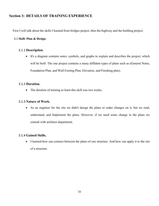 15
Section 3: DETAILS OF TRAINING EXPERIENCE
First I will talk about the skills I learned from bridges project, then the highway and the building project.
3.1 Skill: Plan & Design.
3.1.1 Description.
 It's a diagram contains notes, symbols, and graphs to explain and describes the project, which
will be built. The one project contains a many diffident types of plans such as (General Notes,
Foundation Plan, and Wall Footing Plan, Elevation, and Finishing plan).
3.1.2 Duration.
 The duration of training to learn this skill was two weeks.
3.1.3 Nature of Work.
 As an engineer for the site we didn't design the plans or make changes on it, but we read,
understand, and Implement the plans. However, if we need some change in the plans we
consult with architect department.
3.1.4 Gained Skills.
 I learned how can connect between the plans of one structure .And how can apply it to the site
of a structure.
 