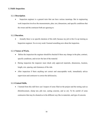 16
3.2Skill: Inspection.
3.2.1 Description.
 Inspection engineer is a general term that can have various meanings. But in engineering
work inspection involves the measurements, plan, test, dimensions, and specific conditions that
the owner and the contractor both are agreeing to.
3.2.2 Duration.
 Actually there is no specific duration of this skill, because my job in this Co-op training as
Inspection engineer. So at every week I learned something new about the inspection.
3.2.3 Nature of Work.
 Before the inspection the engineer should be checked if there any change in the plan, contract,
specific conditions, and review the last of the material.
 During inspection the inspector must check only approved materials, dimensions, location,
length, size, spacing, and clearances of the side.
 After inspection if there anything not correct and unacceptable work, immediately advice
supervision and contractor to correct the deficiencies.
3.2.4 Gained Skills.
 I learned from this skill how can I inspect of some filed on the project and the testing such as
(Reinforcement, slump test, pile test, casting concrete, and so on). To be careful of some
contractors that may be cheated us in the different way like in materials, and type of concrete.
 