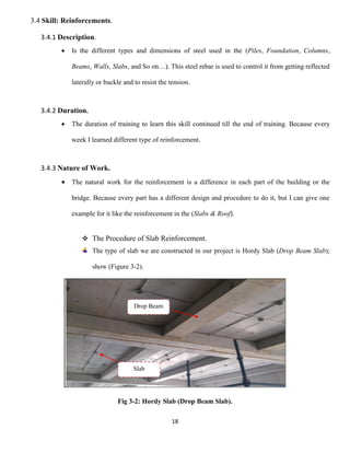18
3.4 Skill: Reinforcements.
3.4.1 Description.
 Is the different types and dimensions of steel used in the (Piles, Foundation, Columns,
Beams, Walls, Slabs, and So on…). This steel rebar is used to control it from getting reflected
laterally or buckle and to resist the tension.
3.4.2 Duration.
 The duration of training to learn this skill continued till the end of training. Because every
week I learned different type of reinforcement.
3.4.3 Nature of Work.
 The natural work for the reinforcement is a difference in each part of the building or the
bridge. Because every part has a different design and procedure to do it, but I can give one
example for it like the reinforcement in the (Slabs & Roof).
 The Procedure of Slab Reinforcement.
The type of slab we are constructed in our project is Hordy Slab (Drop Beam Slab);
show (Figure 3-2).
Fig 3-2: Hordy Slab (Drop Beam Slab).
Drop Beam
Slab
 