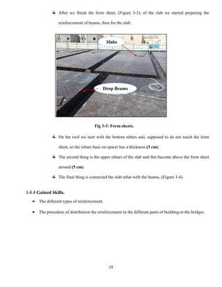19
After we finish the form sheet, (Figure 3-3), of the slab we started preparing the
reinforcement of beams, then for the slab.
Fig 3-3: Form sheets.
On the roof we start with the bottom rebars and, supposed to do not touch the form
sheet, so the rebars base on spacer has a thickness (3 cm).
The second thing is the upper rebars of the slab and this become above the form sheet
around (5 cm).
The final thing is connected the slab rebar with the beams, (Figure 3-4).
3.4.4 Gained Skills.
 The different types of reinforcement.
 The procedure of distribution the reinforcement in the different parts of building or the bridges.
Drop Beams
Slabs
 