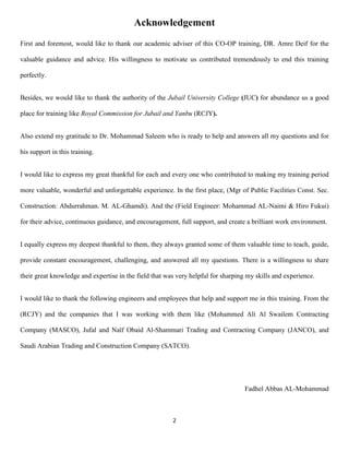 2
Acknowledgement
First and foremost, would like to thank our academic adviser of this CO-OP training, DR. Amre Deif for the
valuable guidance and advice. His willingness to motivate us contributed tremendously to end this training
perfectly.
Besides, we would like to thank the authority of the Jubail University College (JUC) for abundance us a good
place for training like Royal Commission for Jubail and Yanbu (RCJY).
Also extend my gratitude to Dr. Mohammad Saleem who is ready to help and answers all my questions and for
his support in this training.
I would like to express my great thankful for each and every one who contributed to making my training period
more valuable, wonderful and unforgettable experience. In the first place, (Mgr of Public Facilities Const. Sec.
Construction: Abdurrahman. M. AL-Ghamdi). And the (Field Engineer: Mohammad AL-Naimi & Hiro Fukui)
for their advice, continuous guidance, and encouragement, full support, and create a brilliant work environment.
I equally express my deepest thankful to them, they always granted some of them valuable time to teach, guide,
provide constant encouragement, challenging, and answered all my questions. There is a willingness to share
their great knowledge and expertise in the field that was very helpful for sharping my skills and experience.
I would like to thank the following engineers and employees that help and support me in this training. From the
(RCJY) and the companies that I was working with them like (Mohammed Ali Al Swailem Contracting
Company (MASCO), Jufal and Naïf Obaid Al-Shammari Trading and Contracting Company (JANCO), and
Saudi Arabian Trading and Construction Company (SATCO).
Fadhel Abbas AL-Mohammad
 