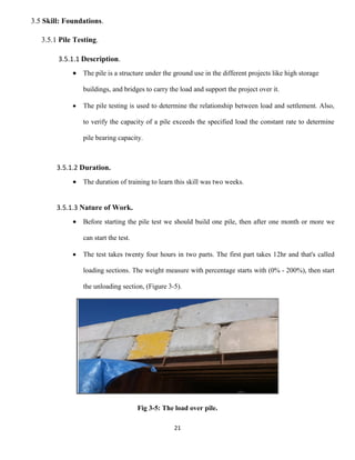 21
3.5 Skill: Foundations.
3.5.1 Pile Testing.
3.5.1.1 Description.
 The pile is a structure under the ground use in the different projects like high storage
buildings, and bridges to carry the load and support the project over it.
 The pile testing is used to determine the relationship between load and settlement. Also,
to verify the capacity of a pile exceeds the specified load the constant rate to determine
pile bearing capacity.
3.5.1.2 Duration.
 The duration of training to learn this skill was two weeks.
3.5.1.3 Nature of Work.
 Before starting the pile test we should build one pile, then after one month or more we
can start the test.
 The test takes twenty four hours in two parts. The first part takes 12hr and that's called
loading sections. The weight measure with percentage starts with (0% - 200%), then start
the unloading section, (Figure 3-5).
Fig 3-5: The load over pile.
 