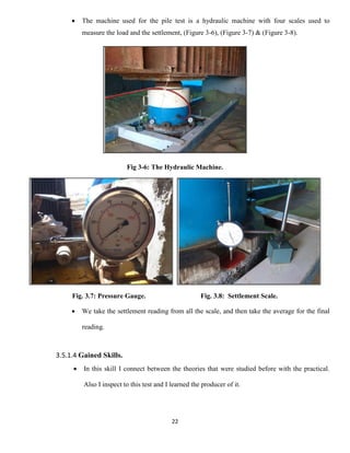 22
 The machine used for the pile test is a hydraulic machine with four scales used to
measure the load and the settlement, (Figure 3-6), (Figure 3-7) & (Figure 3-8).
Fig 3-6: The Hydraulic Machine.
Fig. 3.7: Pressure Gauge. Fig. 3.8: Settlement Scale.
 We take the settlement reading from all the scale, and then take the average for the final
reading.
3.5.1.4 Gained Skills.
 In this skill I connect between the theories that were studied before with the practical.
Also I inspect to this test and I learned the producer of it.
 