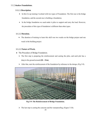 23
3.5.2 Shallow Foundations.
3.5.2.1 Description.
 In this Co-op training I worked with two types of Foundation. The first one is the bridge
foundation, and the second one is building a foundation.
 In the bridge foundation we used under it piles to support and carry the load. However,
the procedure of this type of foundation is different than other types.
3.5.2.2 Duration.
 The duration of training to learn this skill was two weeks on the bridge project and one
week in the building project.
3.5.2.3 Nature of Work.
 The Procedure of Bridge Foundation.
 The first step is preparing the reinforcement and casting the piles, and each pile has a
deep in the ground around (20 – 21m).
 After that, start the reinforcement of the foundation by reference to the design, (Fig 3-9).
Fig 3-9: The Reinforcement of Bridge Foundation.
 The last step is casting the concrete and the waterproofing, (Figure 3-10).
 