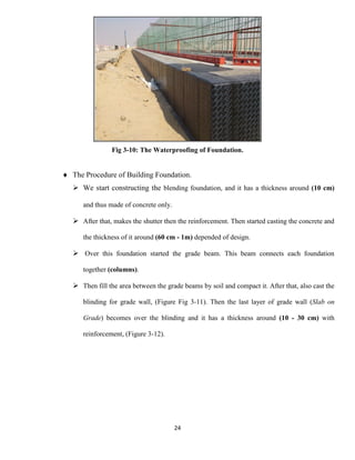 24
Fig 3-10: The Waterproofing of Foundation.
 The Procedure of Building Foundation.
 We start constructing the blending foundation, and it has a thickness around (10 cm)
and thus made of concrete only.
 After that, makes the shutter then the reinforcement. Then started casting the concrete and
the thickness of it around (60 cm - 1m) depended of design.
 Over this foundation started the grade beam. This beam connects each foundation
together (columns).
 Then fill the area between the grade beams by soil and compact it. After that, also cast the
blinding for grade wall, (Figure Fig 3-11). Then the last layer of grade wall (Slab on
Grade) becomes over the blinding and it has a thickness around (10 - 30 cm) with
reinforcement, (Figure 3-12).
 