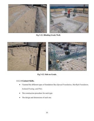 25
Fig 3-11: Blinding Grade Wall.
Fig 3-12: Slab on Grade.
3.5.2.4 Gained Skills.
 I learned the different types of foundation like (Spread Foundation, Mat/Raft Foundation,
Isolated Footing, and Pile).
 The construction procedure for each type.
 The design and dimensions of each one.
 