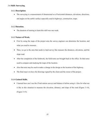 27
3.6 Skill: Surveying.
3.6.1 Description.
 The surveying is a measurement of dimensional as of horizontal distances, elevations, directions,
and angles on the earth's surface especially used in highways, construction, maps.
3.6.2 Duration.
 The duration of training to learn this skill was one week.
3.6.3 Nature of Work.
 First by using the maps of the project area the survey engineer can determine the location, and
what you need to measure.
 Then, we go to the area that needs to land survey like measure the distances, elevations, and the
slope road.
 After the completion of the fieldwork, the field notes are brought back to the office. So that notes
used to compare and studying the maps of the location.
 Also that note may be used to make a change in the design or the location of the highway.
 The final step is to have the drawings signed by the client and the owner of the project.
3.6.4 Gained Skills.
 I learned how can I use the (Total station survey) and balance it before using it. Also for what use
it like in this situation to measure the elevation, distance, and slope of the road (Figure 3-14),
(Figure 3-15).
 