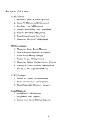 3
And this list of their names:
RCYJ Engineers:
1. Mohammed Razzaq (Contract Supervisor).
2. Hassan AL-Shehiri (Lead Field Engineer).
3. Hiro Fukui (Lead Field Engineer).
4. Ahmad Abdurrahman (Contract Supervisor).
5. Bader AL-Duwaibi (Field Engineer).
6. Bryan Whaler (Contract Supervisor).
7. Mohammad AL-Naimi (Field Engineer).
MASCO Engineers:
1. Mohammed Sharari (Project Manager).
2. Mead Mohammed (Construction Manager).
3. Hassan Nasser (Quality Manager).
4. Renaldo M. Noel (Quality Control).
5. Mohammed Rasheed (Quality Assurance /Control).
6. Ahmed Abu El-Soud (Structure Superintendent).
7. Edward AL-Azar (Superintendent Civil).
JANCO Engineers:
1. Ibrahim AL-Fayourri (Project Manager).
2. Jacinto Escobarjr (Road Superintendent).
3. Mutaz Mirgany (Civil Engineer / Surveyor).
SATCO Engineers:
1. Louay Bulbul (Field Engineer).
2. Tayyab Shafi (Field Engineer).
3. Hamada Saher Hassan (Electrical Engineer).
 